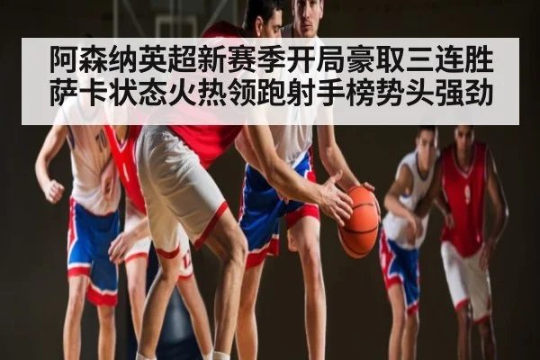 阿森纳英超新赛季开局豪取三连胜萨卡状态火热领跑射手榜势头强劲