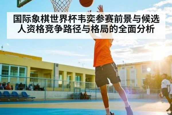 国际象棋世界杯韦奕参赛前景与候选人资格竞争路径与格局的全面分析