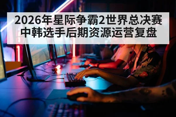 2026年星际争霸2世界总决赛中韩选手后期资源运营复盘